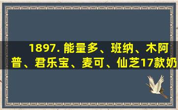 1897. 能量多、班纳、木阿普、君乐宝、麦可、仙芝17款奶粉评测
